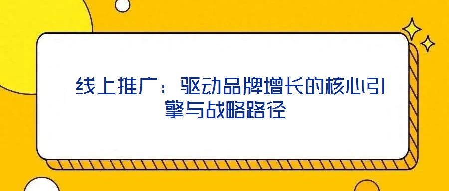 線上推廣:驅(qū)動品牌增長的核心引擎與戰(zhàn)略路徑