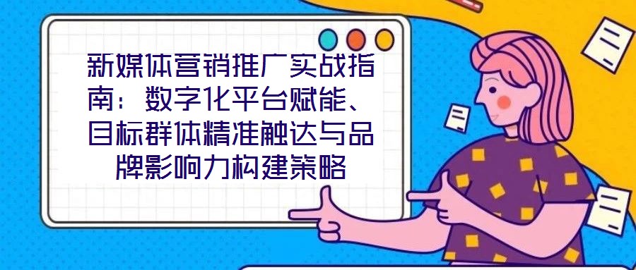 新媒體營銷推廣實戰(zhàn)指南:數(shù)字化平臺賦能、目標群體精準觸達與品牌影響力構建策略