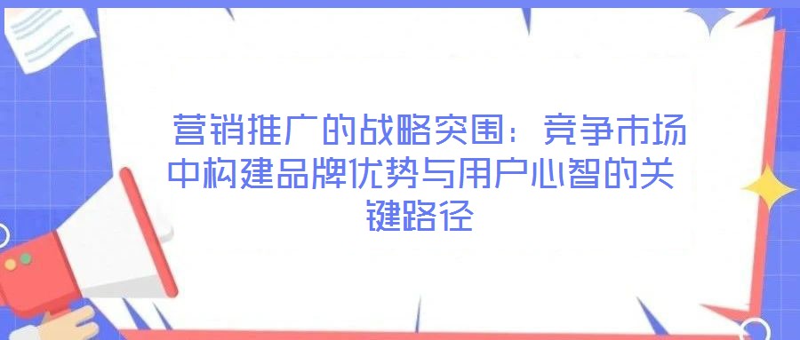  營銷推廣的戰略突圍：競爭市場中構建品牌優勢與用戶心智的關鍵路徑
