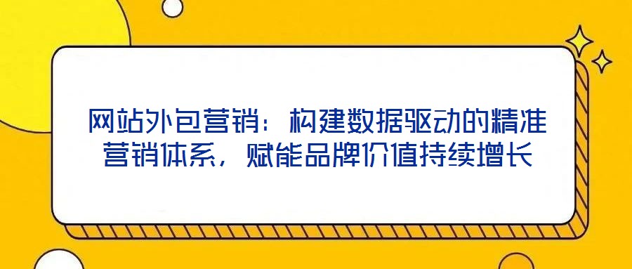 網站外包營銷:構建數據驅動的精準營銷體系,賦能品牌價值持續增長