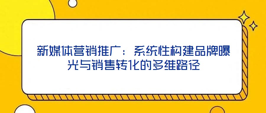 新媒體營銷推廣:系統性構建品牌曝光與銷售轉化的多維路徑