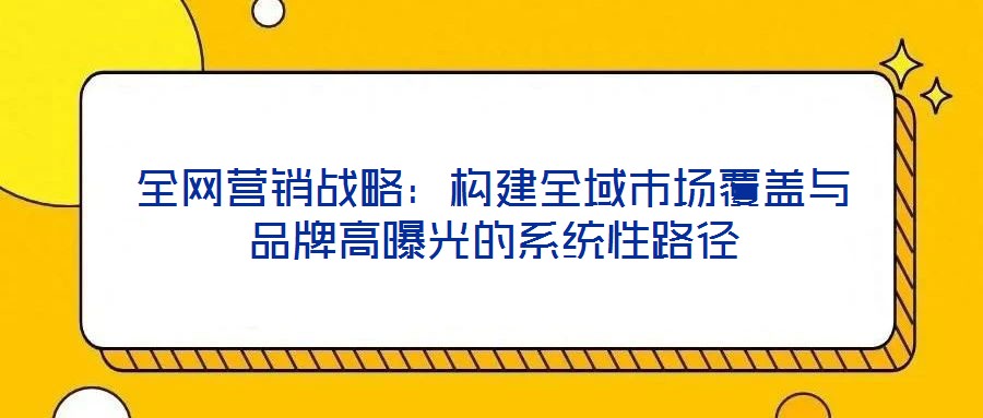 全網營銷戰略:構建全域市場覆蓋與品牌高曝光的系統性路徑