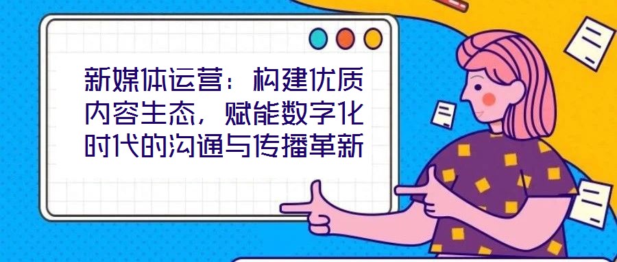 新媒體運營:構(gòu)建優(yōu)質(zhì)內(nèi)容生態(tài),賦能數(shù)字化時代的溝通與傳播革新