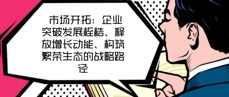 市場開拓:企業突破發展桎梏、釋放增長動能、構筑繁榮生態的戰略路徑