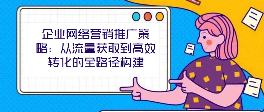 企業網絡營銷推廣策略:從流量獲取到高效轉化的全路徑構建