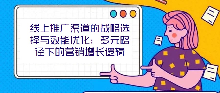 線上推廣渠道的戰略選擇與效能優化:多元路徑下的營銷增長邏輯