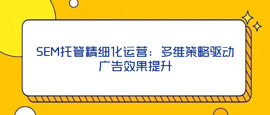 SEM托管精細化運營:多維策略驅動廣告效果提升