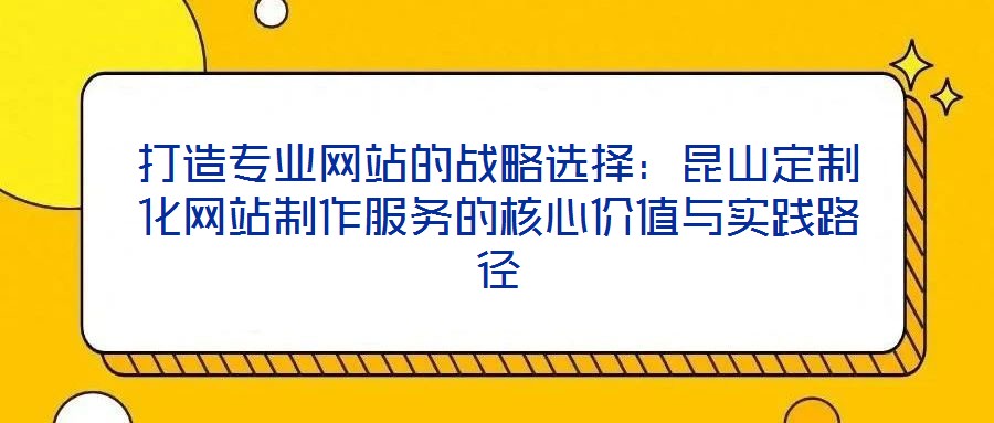 打造專業網站的戰略選擇:昆山定制化網站制作服務的核心價值與實踐路徑