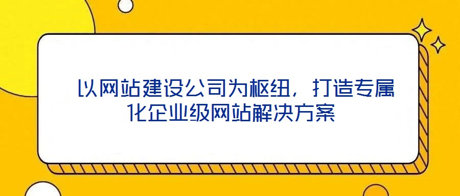 以網站建設公司為樞紐,打造專屬化企業級網站解決方案