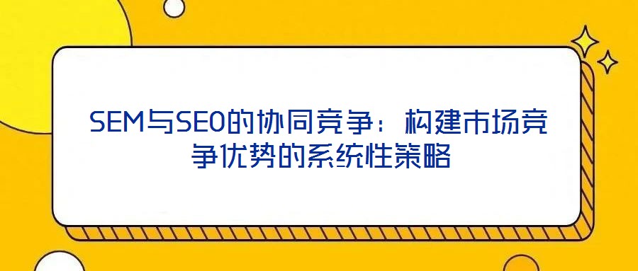 SEM與SEO的協(xié)同競爭:構建市場競爭優(yōu)勢的系統(tǒng)性策略