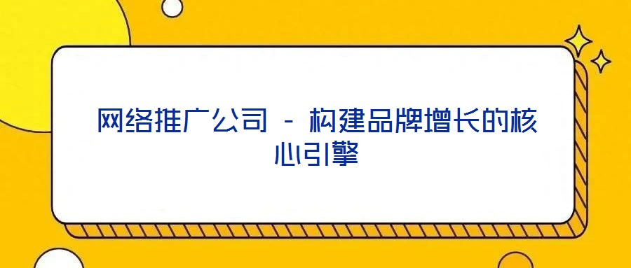 網絡推廣公司 - 構建品牌增長的核心引擎