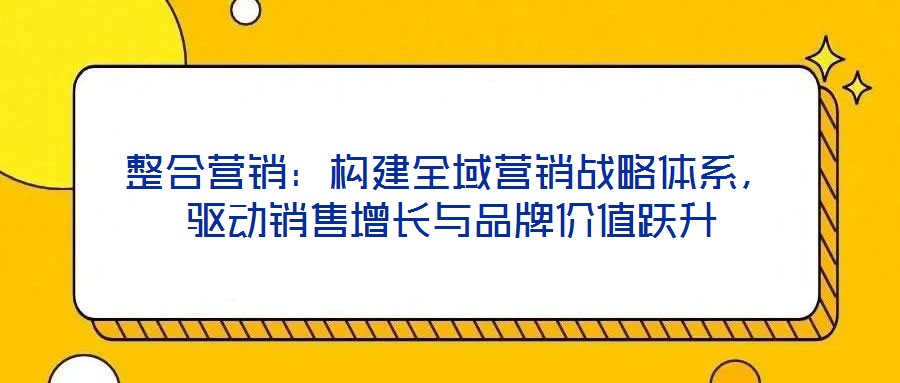 整合營銷：構建全域營銷戰略體系，驅動銷售增長與品牌價值躍升