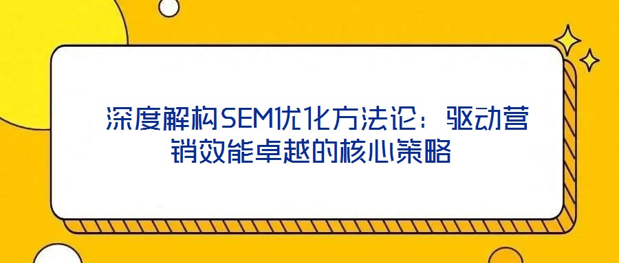 深度解構(gòu)SEM優(yōu)化方法論:驅(qū)動營銷效能卓越的核心策略