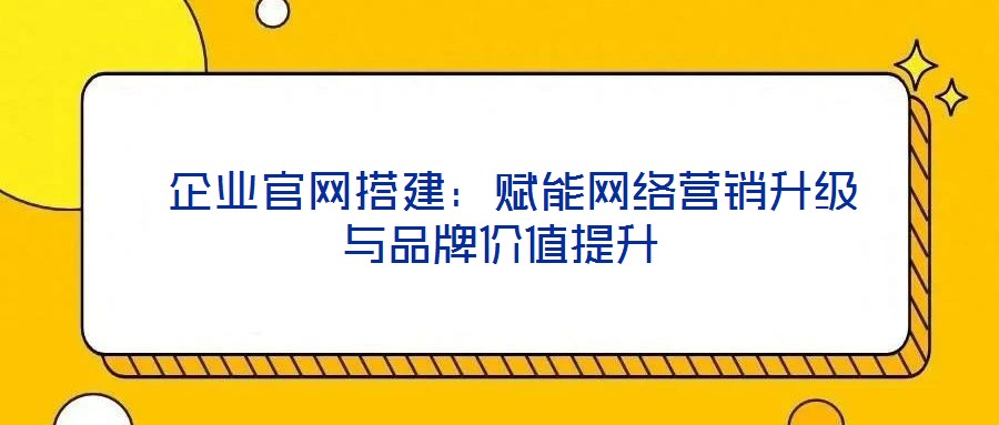 企業官網搭建:賦能網絡營銷升級與品牌價值提升