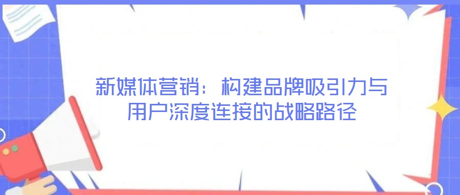 新媒體營銷:構(gòu)建品牌吸引力與用戶深度連接的戰(zhàn)略路徑