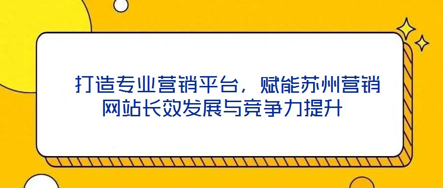 打造專業營銷平臺,賦能蘇州營銷網站長效發展與競爭力提升