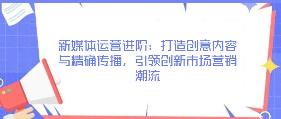 新媒體運營進階:打造創意內容與精確傳播,引領創新市場營銷潮流