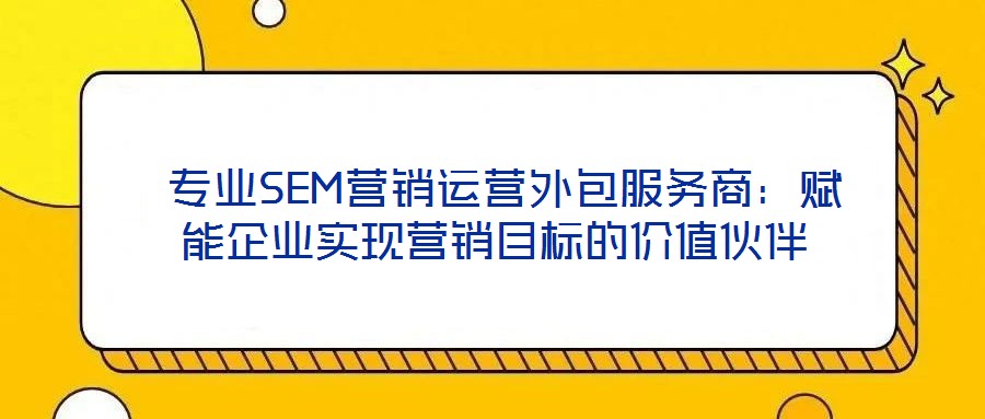 專業SEM營銷運營外包服務商:賦能企業實現營銷目標的價值伙伴