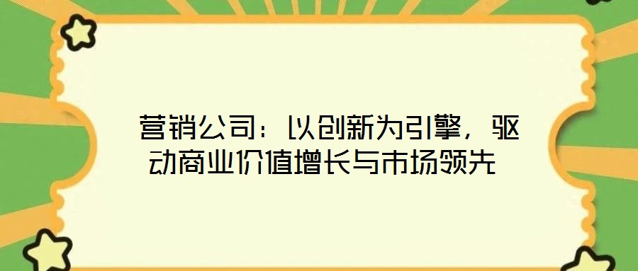 營銷公司:以創新為引擎,驅動商業價值增長與市場領先