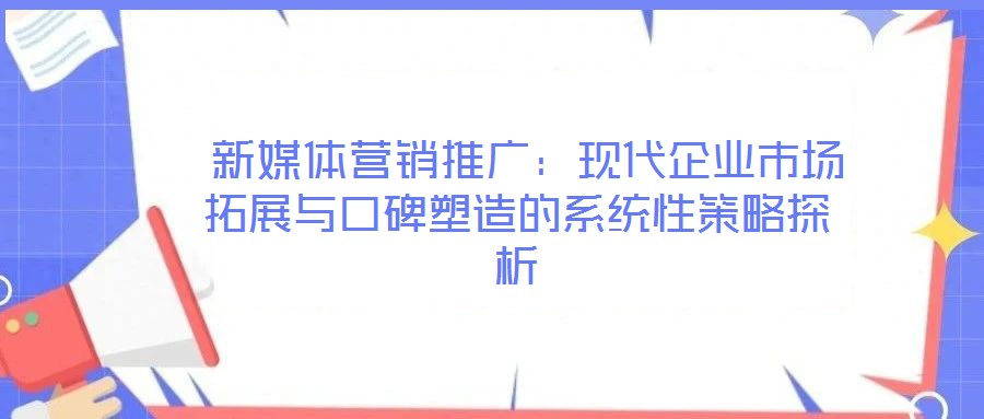 新媒體營銷推廣:現代企業市場拓展與口碑塑造的系統性策略探析