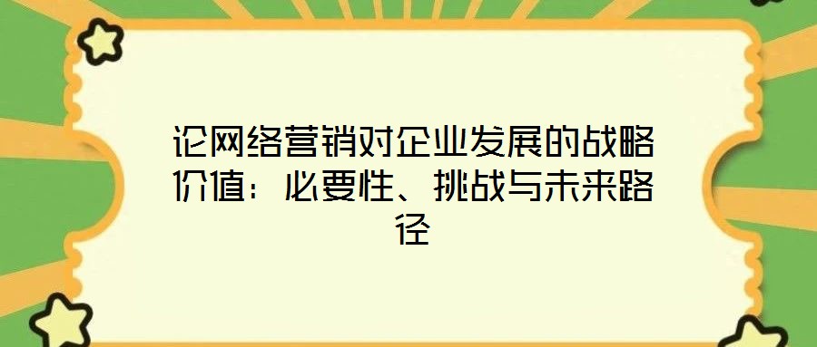論網(wǎng)絡(luò)營銷對企業(yè)發(fā)展的戰(zhàn)略價值:必要性、挑戰(zhàn)與未來路徑