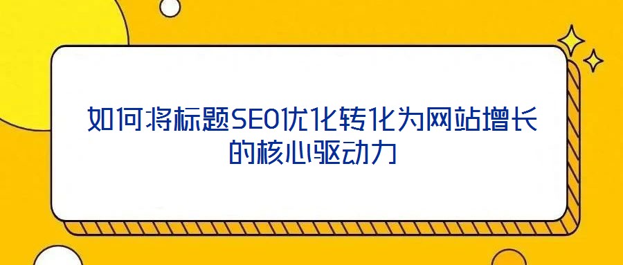 如何將標題SEO優化轉化為網站增長的核心驅動力