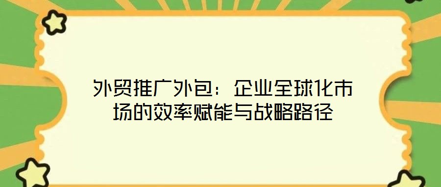 外貿(mào)推廣外包:企業(yè)全球化市場的效率賦能與戰(zhàn)略路徑