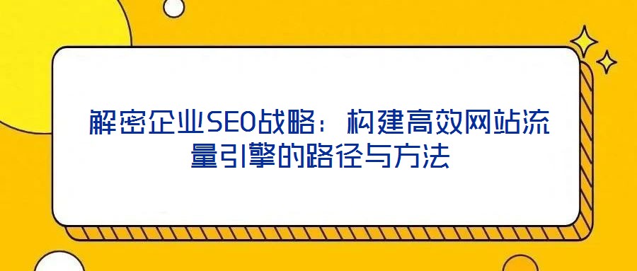 解密企業SEO戰略:構建高效網站流量引擎的路徑與方法