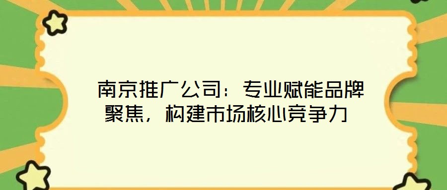 南京推廣公司:專業賦能品牌聚焦,構建市場核心競爭力