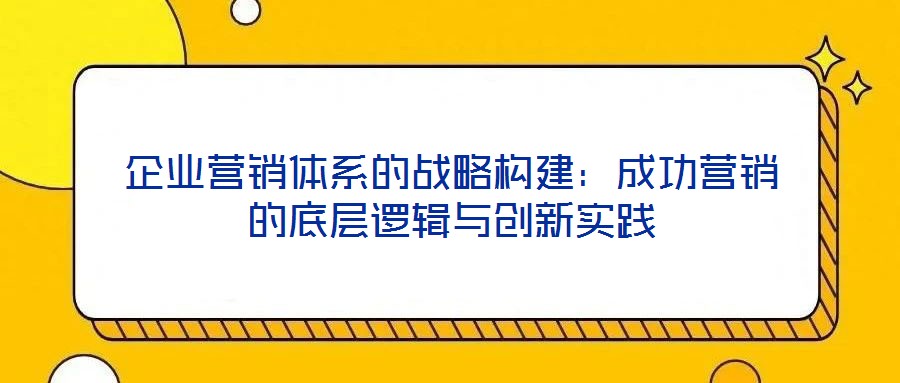 企業營銷體系的戰略構建:成功營銷的底層邏輯與創新實踐