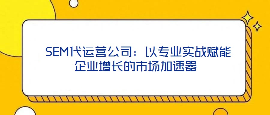  SEM代運營公司：以專業實戰賦能企業增長的市場加速器