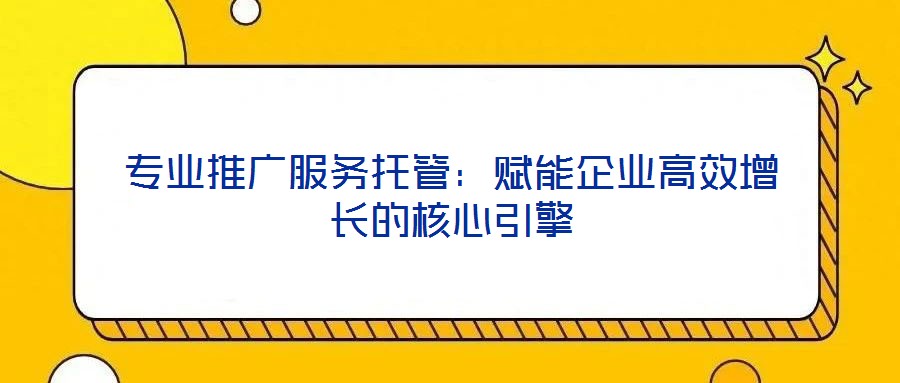 專業推廣服務托管:賦能企業高效增長的核心引擎