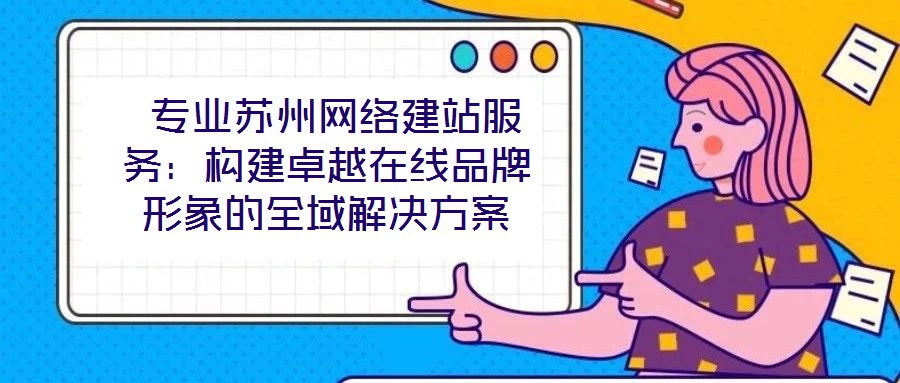 專業蘇州網絡建站服務:構建卓越在線品牌形象的全域解決方案