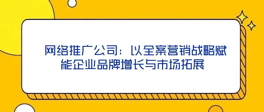 網絡推廣公司:以全案營銷戰略賦能企業品牌增長與市場拓展