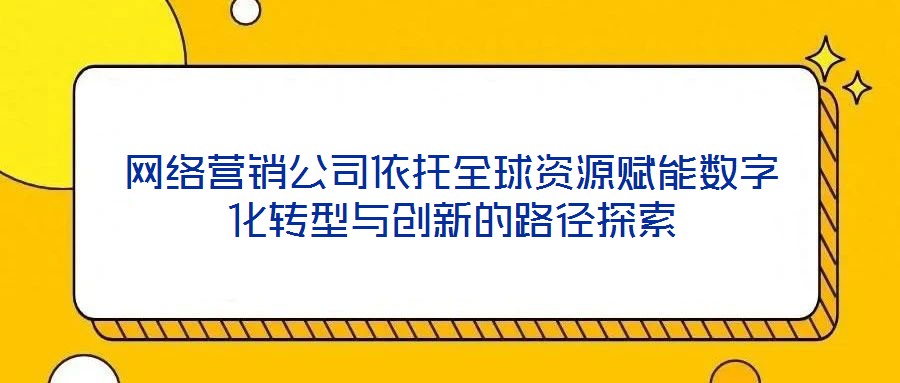 網絡營銷公司依托全球資源賦能數字化轉型與創新的路徑探索