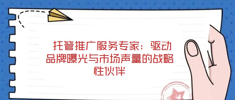 托管推廣服務專家:驅動品牌曝光與市場聲量的戰略性伙伴
