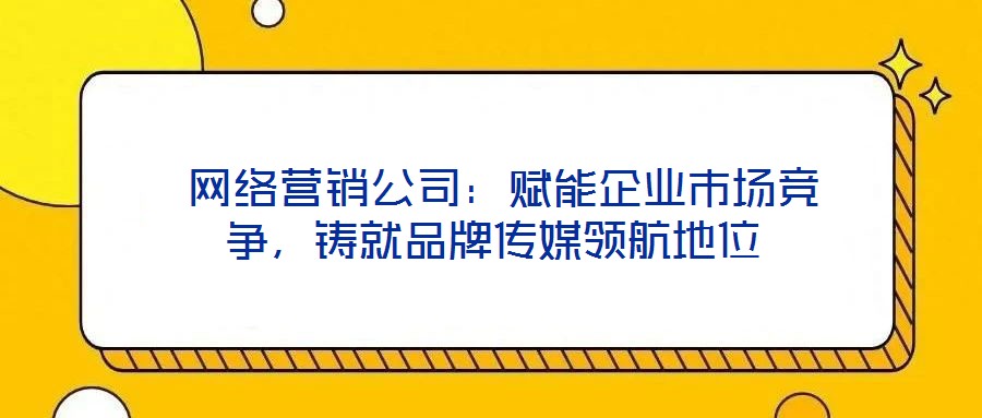 網(wǎng)絡(luò)營銷公司:賦能企業(yè)市場競爭,鑄就品牌傳媒領(lǐng)航地位