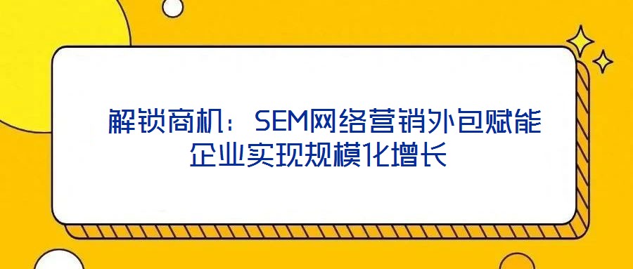 解鎖商機:SEM網絡營銷外包賦能企業實現規?;鲩L