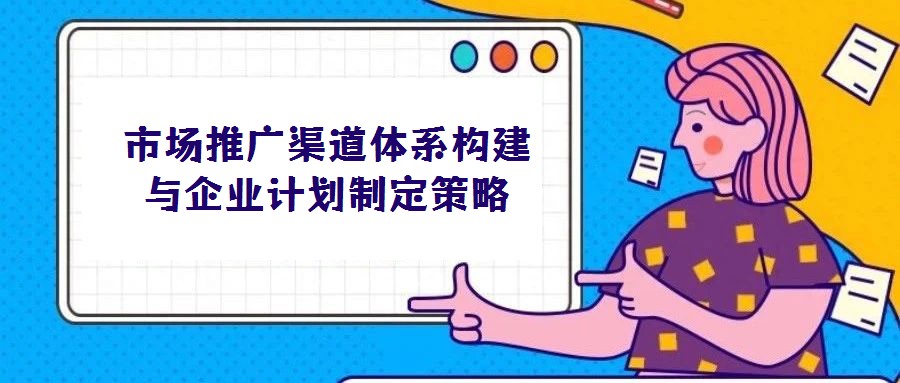 市場推廣渠道體系構(gòu)建與企業(yè)計劃制定策略