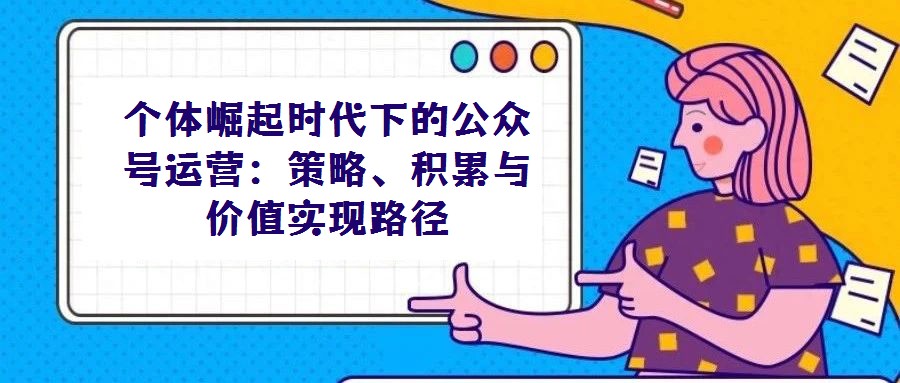 個體崛起時代下的公眾號運營:策略、積累與價值實現路徑