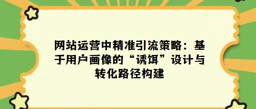 網站運營中精準引流策略:基于用戶畫像的“誘餌”設計與轉化路徑構建