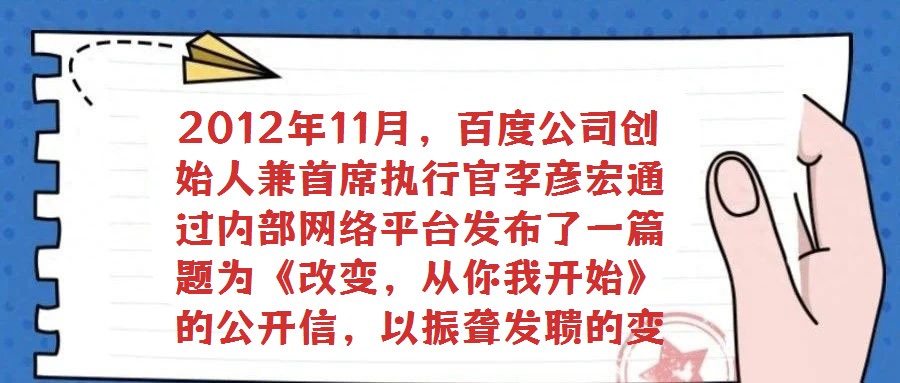 2012年11月,百度公司創(chuàng)始人兼首席執(zhí)行官李彥宏通過內(nèi)部網(wǎng)絡(luò)平臺發(fā)布了一篇題為《改變,從你我開始》的公開信,以振聾發(fā)聵的變革呼聲引發(fā)全員廣泛熱議與深刻反思。在